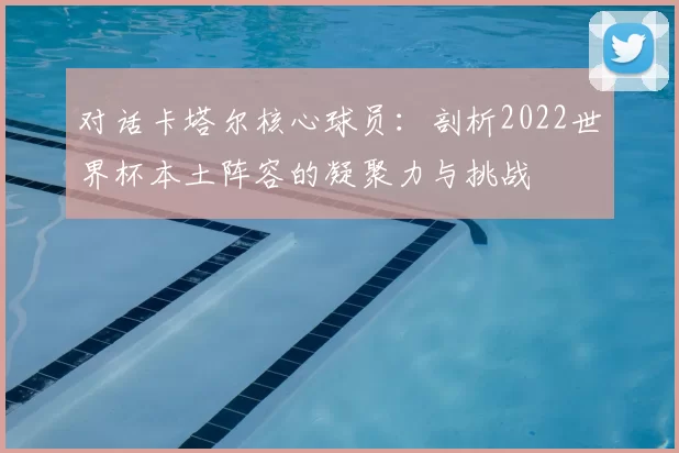 对话卡塔尔核心球员：剖析2022世界杯本土阵容的凝聚力与挑战