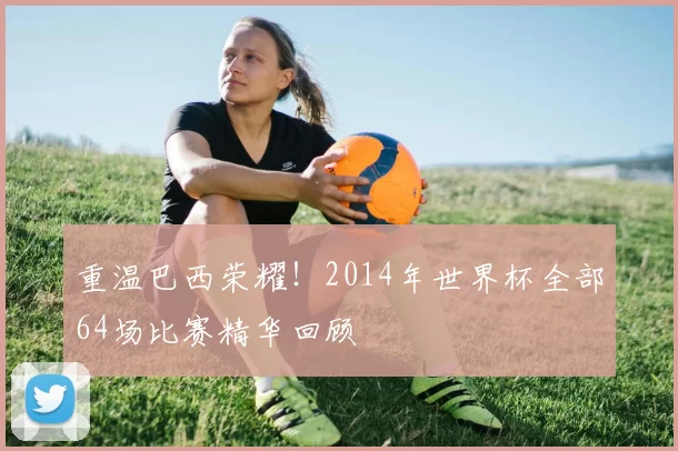 重温巴西荣耀!2014年世界杯全部64场比赛精华回顾
