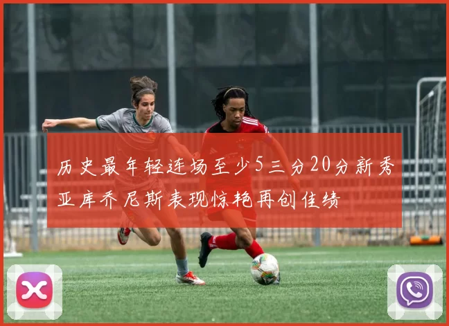 历史最年轻连场至少5三分20分新秀亚库乔尼斯表现惊艳再创佳绩