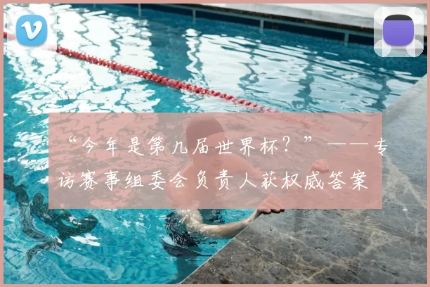 “今年是第几届世界杯？”——专访赛事组委会负责人获权威答案