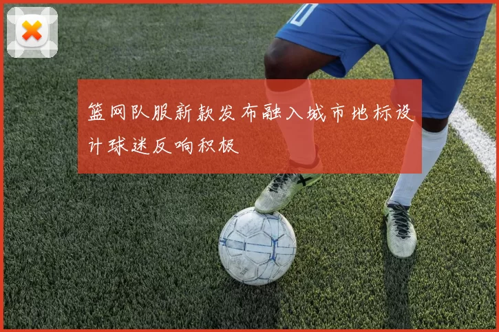 篮网队服新款发布融入城市地标设计球迷反响积极