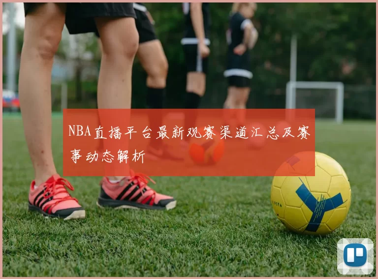 NBA直播平台最新观赛渠道汇总及赛事动态解析