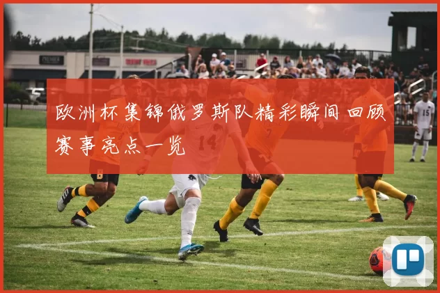 欧洲杯集锦俄罗斯队精彩瞬间回顾赛事亮点一览