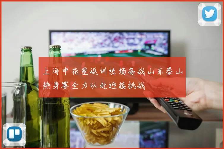 上海申花重返训练场备战山东泰山热身赛全力以赴迎接挑战