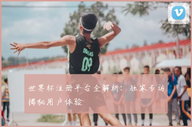 世界杯注册平台全解析：独家专访揭秘用户体验