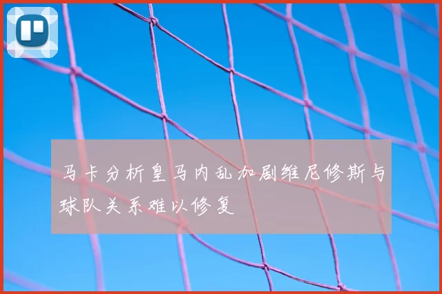 马卡分析皇马内乱加剧维尼修斯与球队关系难以修复