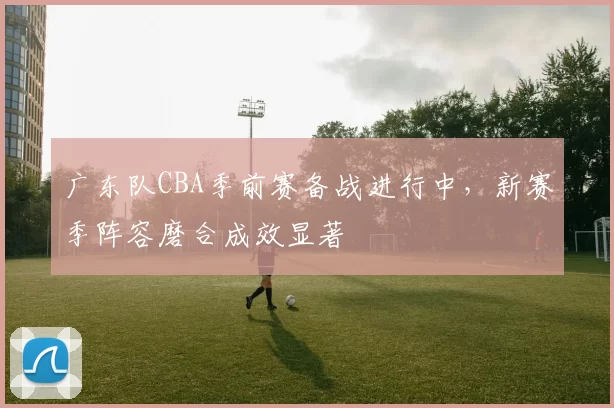 广东队CBA季前赛备战进行中，新赛季阵容磨合成效显著