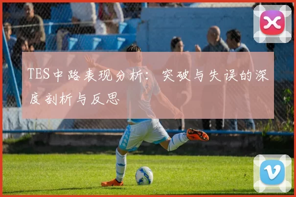 TES中路表现分析：突破与失误的深度剖析与反思