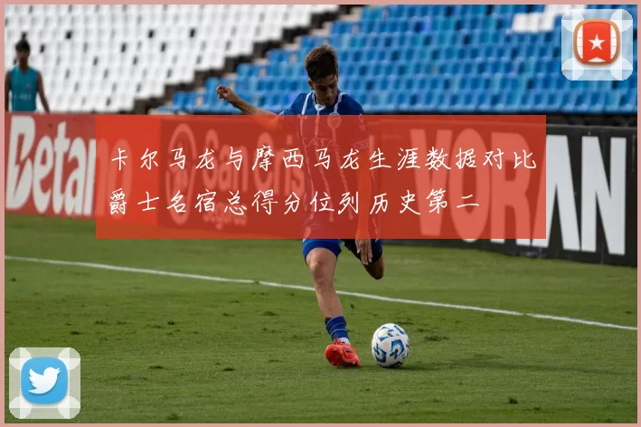 卡尔马龙与摩西马龙生涯数据对比爵士名宿总得分位列历史第二