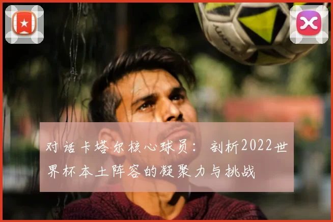对话卡塔尔核心球员：剖析2022世界杯本土阵容的凝聚力与挑战