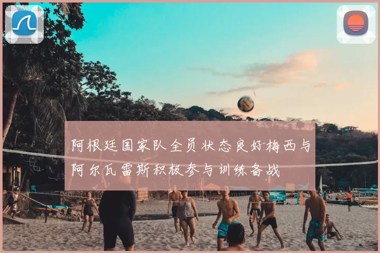 阿根廷国家队全员状态良好梅西与阿尔瓦雷斯积极参与训练备战