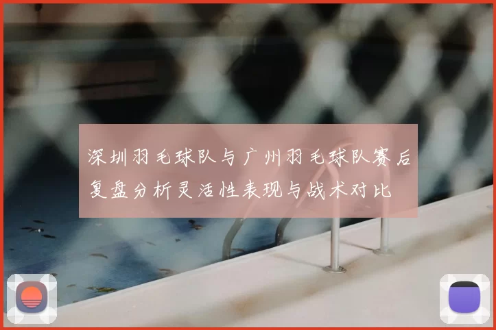 深圳羽毛球队与广州羽毛球队赛后复盘分析灵活性表现与战术对比