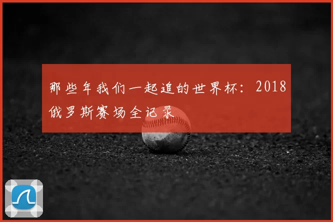那些年我们一起追的世界杯：2018俄罗斯赛场全记录