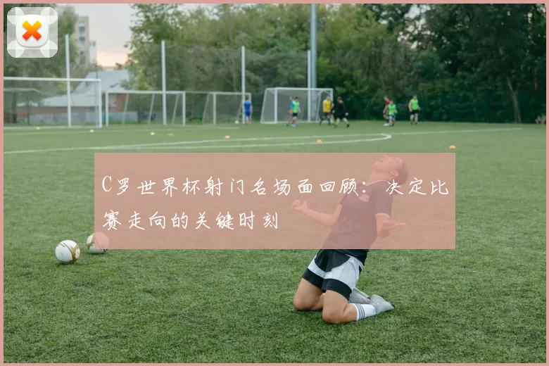 C罗世界杯射门名场面回顾:决定比赛走向的关键时刻