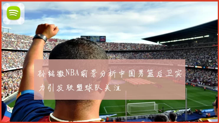 孙铭徽NBA前景分析中国男篮后卫实力引发联盟球队关注