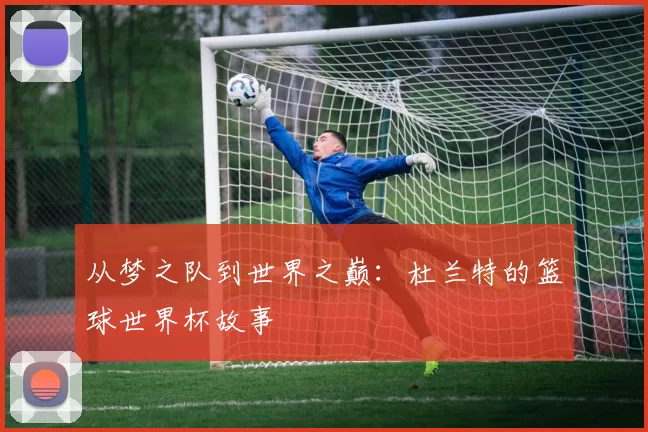 从梦之队到世界之巅:杜兰特的篮球世界杯故事