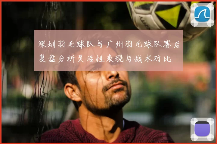 深圳羽毛球队与广州羽毛球队赛后复盘分析灵活性表现与战术对比