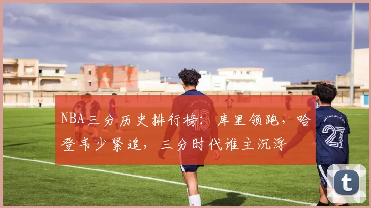 NBA三分历史排行榜:库里领跑,哈登韦少紧追,三分时代谁主沉浮