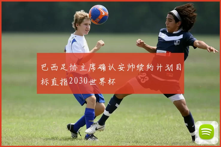 巴西足协主席确认安帅续约计划目标直指2030世界杯