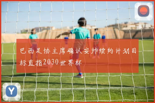 巴西足协主席确认安帅续约计划目标直指2030世界杯