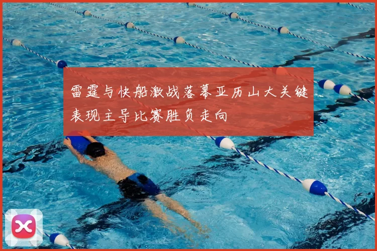 雷霆与快船激战落幕亚历山大关键表现主导比赛胜负走向