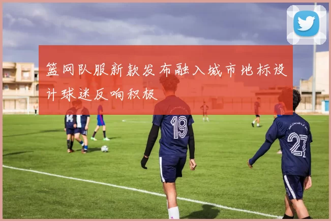 篮网队服新款发布融入城市地标设计球迷反响积极