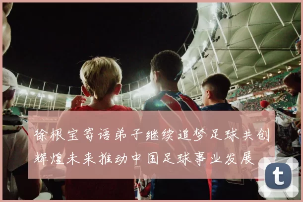 徐根宝寄语弟子继续追梦足球共创辉煌未来推动中国足球事业发展