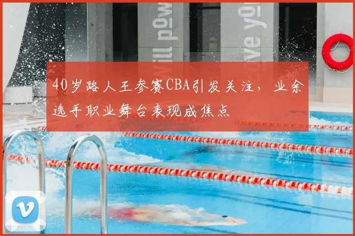 40岁路人王参赛CBA引发关注,业余选手职业舞台表现成焦点