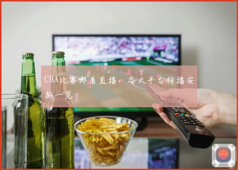CBA比赛哪看直播，各大平台转播安排一览