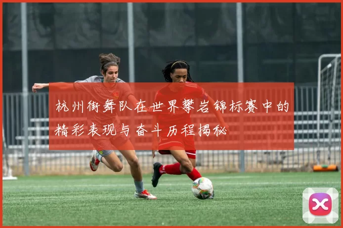 杭州街舞队在世界攀岩锦标赛中的精彩表现与奋斗历程揭秘
