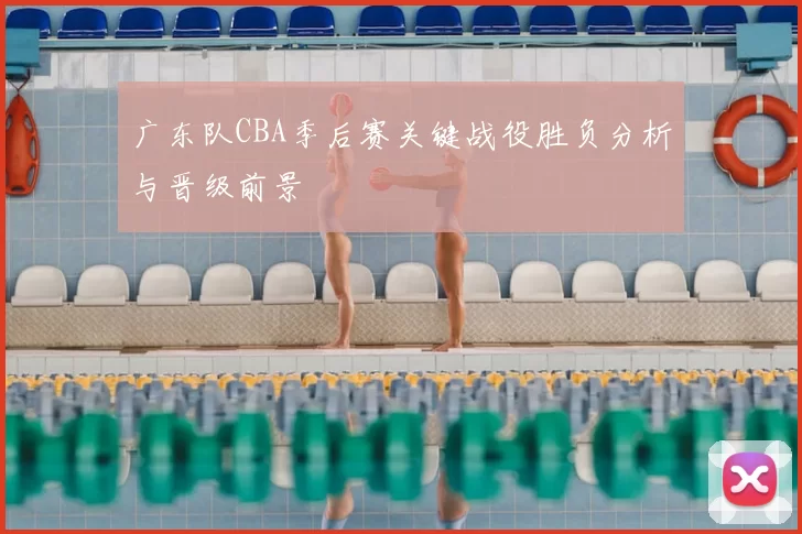 广东队CBA季后赛关键战役胜负分析与晋级前景
