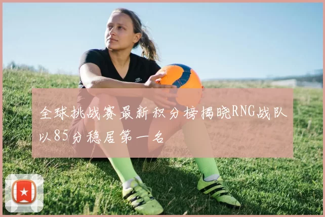 全球挑战赛最新积分榜揭晓RNG战队以85分稳居第一名