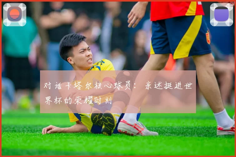 对话卡塔尔核心球员:亲述挺进世界杯的荣耀时刻