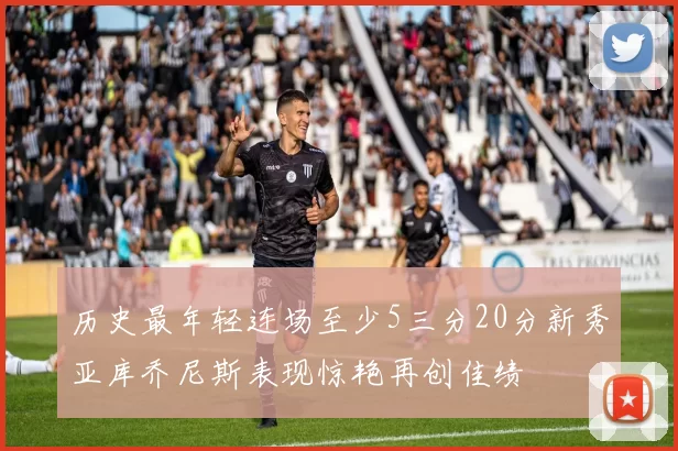 历史最年轻连场至少5三分20分新秀亚库乔尼斯表现惊艳再创佳绩
