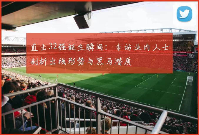 直击32强诞生瞬间：专访业内人士剖析出线形势与黑马潜质