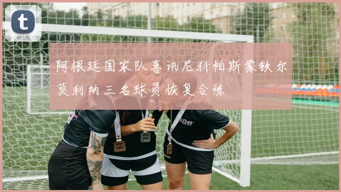 阿根廷国家队喜讯尼科帕斯蒙铁尔莫利纳三名球员恢复合练