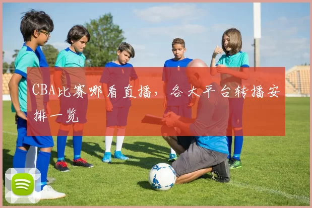 CBA比赛哪看直播，各大平台转播安排一览