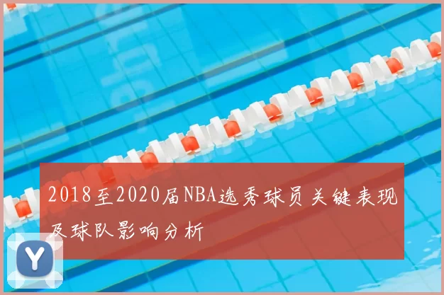 2018至2020届NBA选秀球员关键表现及球队影响分析