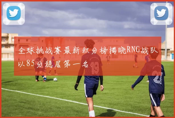 全球挑战赛最新积分榜揭晓RNG战队以85分稳居第一名