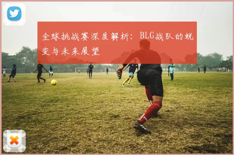 全球挑战赛深度解析:BLG战队的蜕变与未来展望