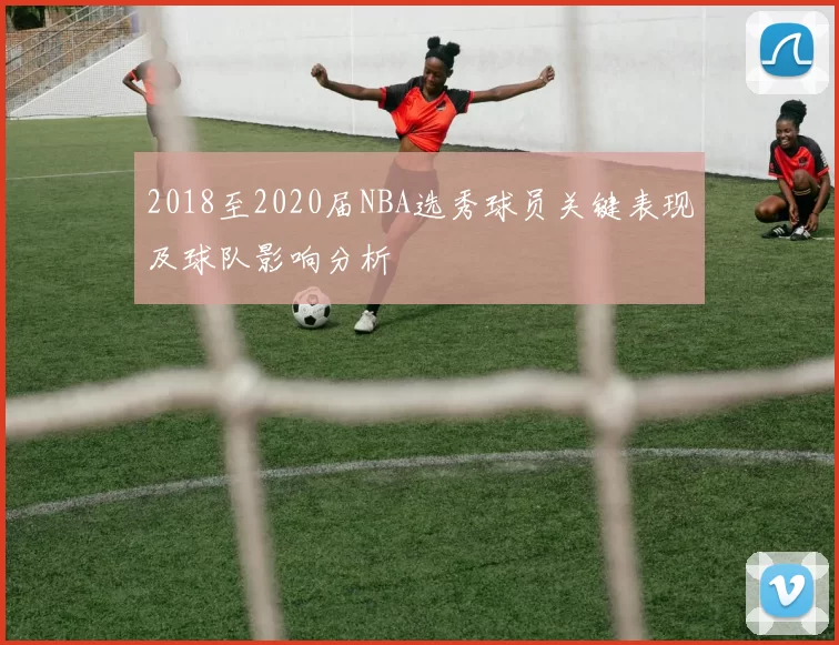 2018至2020届NBA选秀球员关键表现及球队影响分析