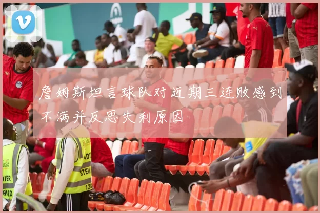 詹姆斯坦言球队对近期三连败感到不满并反思失利原因