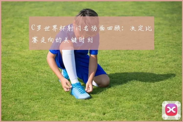 C罗世界杯射门名场面回顾：决定比赛走向的关键时刻