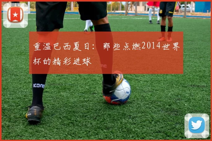 重温巴西夏日:那些点燃2014世界杯的精彩进球