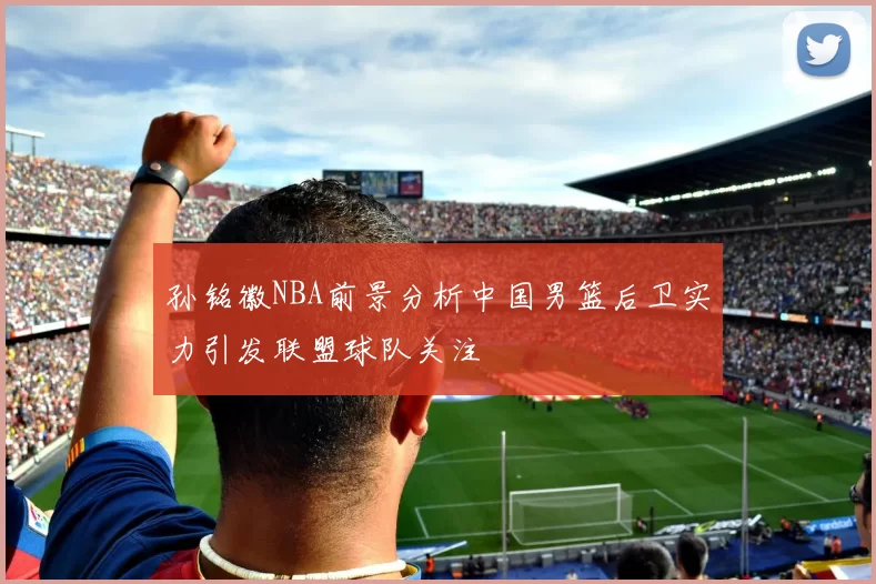 孙铭徽NBA前景分析中国男篮后卫实力引发联盟球队关注