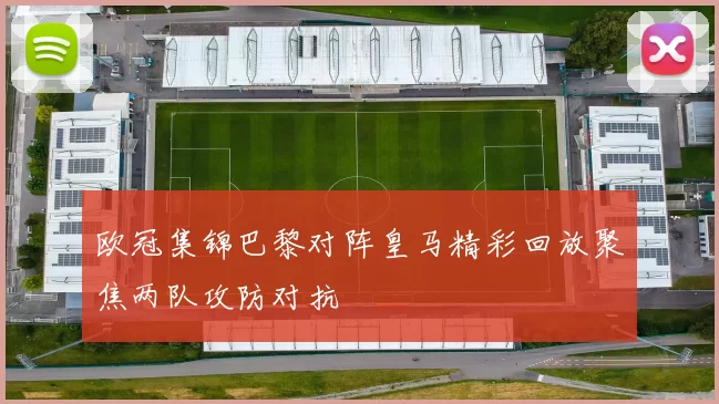 欧冠集锦巴黎对阵皇马精彩回放聚焦两队攻防对抗