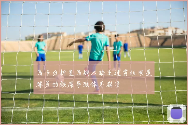 马卡分析皇马战术缺乏连贯性明星球员的缺席导致体系崩溃