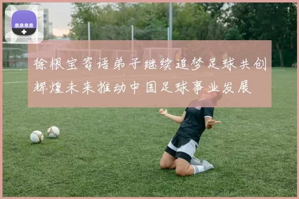 徐根宝寄语弟子继续追梦足球共创辉煌未来推动中国足球事业发展