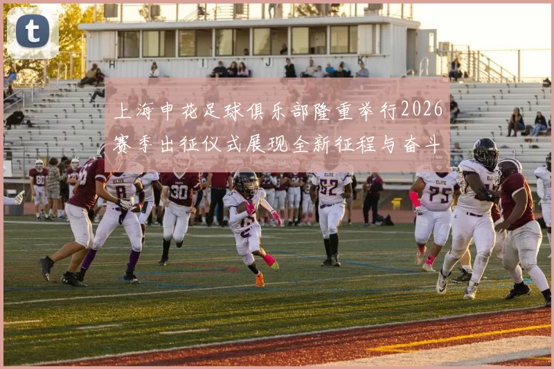 上海申花足球俱乐部隆重举行2026赛季出征仪式展现全新征程与奋斗目标
