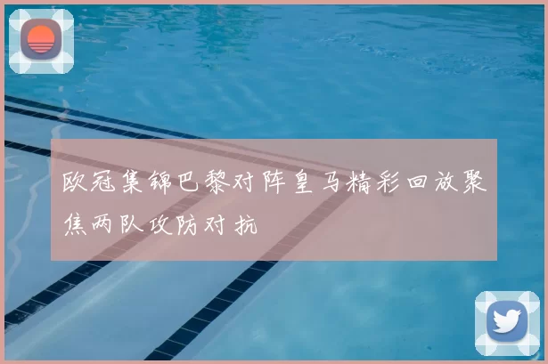 欧冠集锦巴黎对阵皇马精彩回放聚焦两队攻防对抗